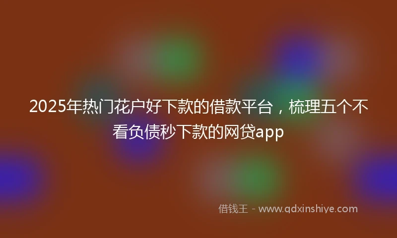 2025年热门花户好下款的借款平台，梳理五个不看负债秒下款的网贷app