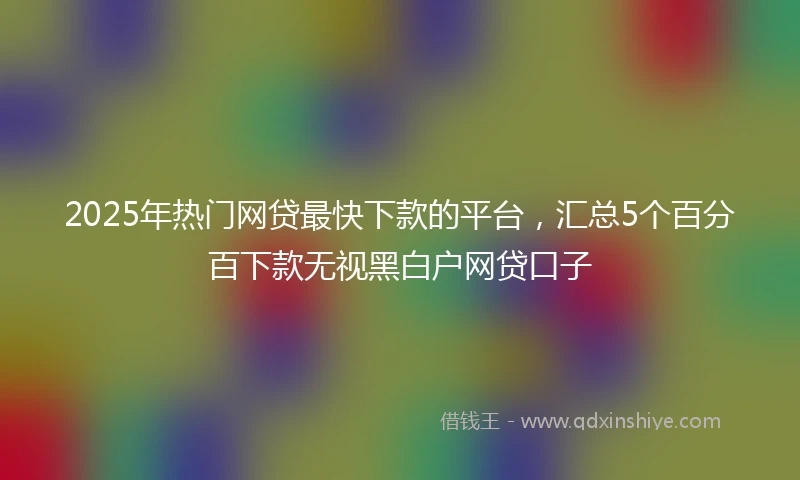 2025年热门网贷最快下款的平台，汇总5个百分百下款无视黑白户网贷口子