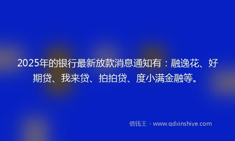 2025年的银行最新放款消息通知有：融逸花、好期贷、我来贷、拍拍贷、度小满金融等。