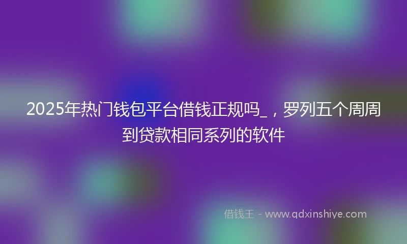 2025年热门钱包平台借钱正规吗_，罗列五个周周到贷款相同系列的软件