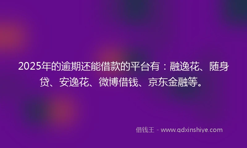 2025年的逾期还能借款的平台有：融逸花、随身贷、安逸花、微博借钱、京东金融等。