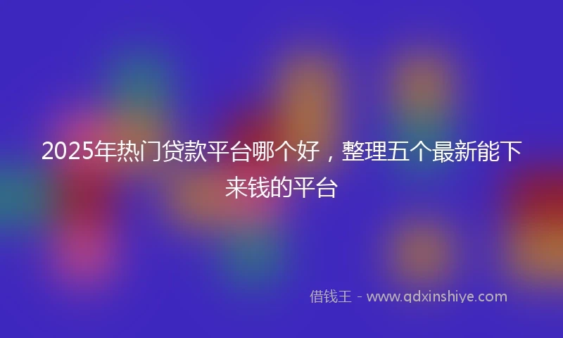 2025年热门贷款平台哪个好，整理五个最新能下来钱的平台