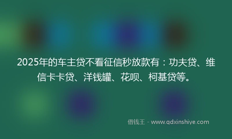 2025年的车主贷不看征信秒放款有：功夫贷、维信卡卡贷、洋钱罐、花呗、柯基贷等。