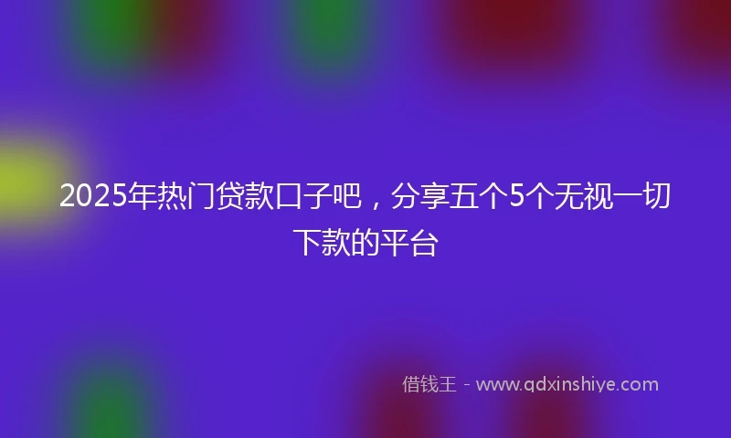 2025年热门贷款口子吧，分享五个5个无视一切下款的平台
