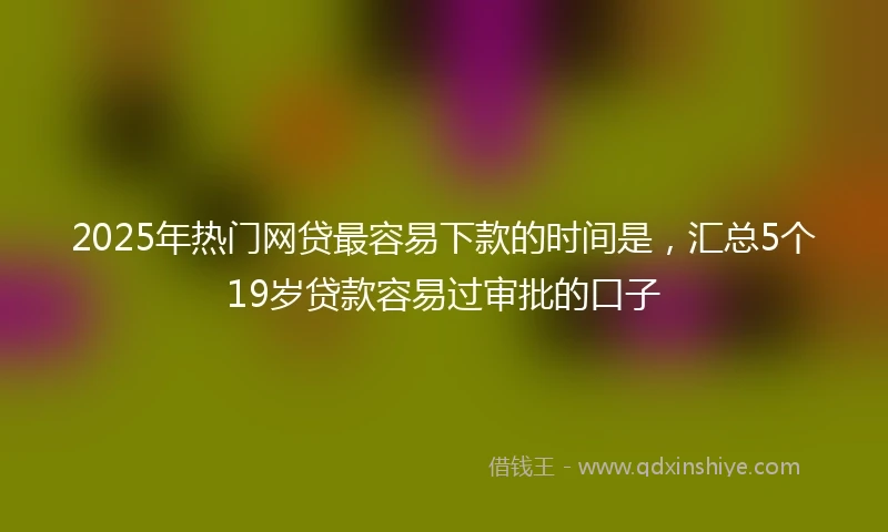 2025年热门网贷最容易下款的时间是，汇总5个19岁贷款容易过审批的口子