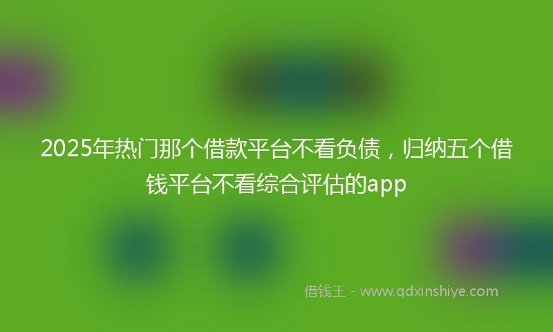 2025年热门那个借款平台不看负债，归纳五个借钱平台不看综合评估的app