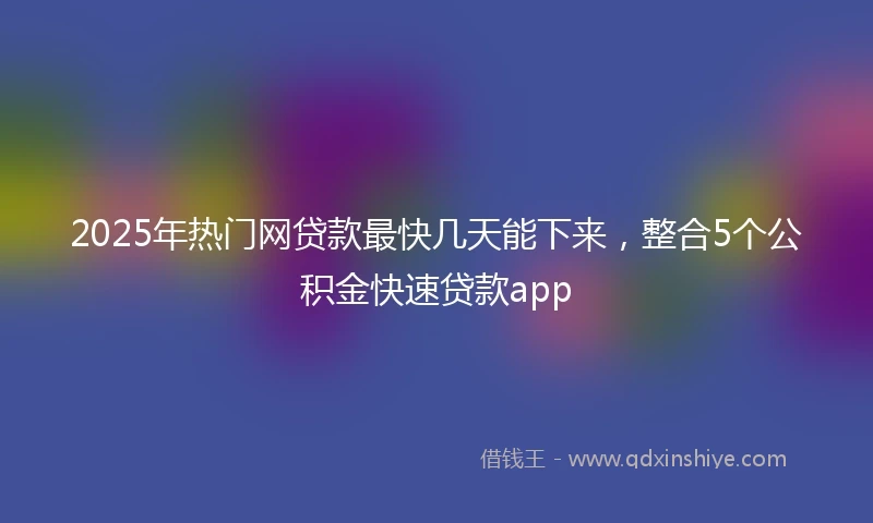 2025年热门网贷款最快几天能下来，整合5个公积金快速贷款app