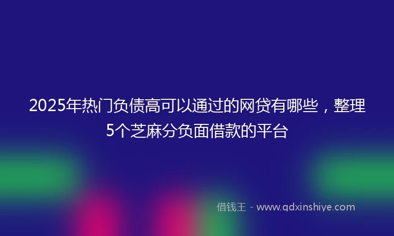 2025年热门负债高可以通过的网贷有哪些，整理5个芝麻分负面借款的平台