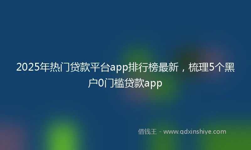 2025年热门贷款平台app排行榜最新，梳理5个黑户0门槛贷款app
