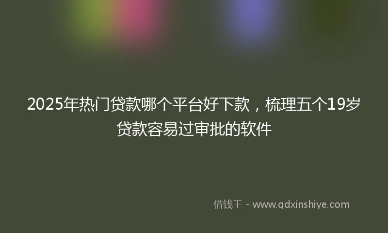 2025年热门贷款哪个平台好下款，梳理五个19岁贷款容易过审批的软件