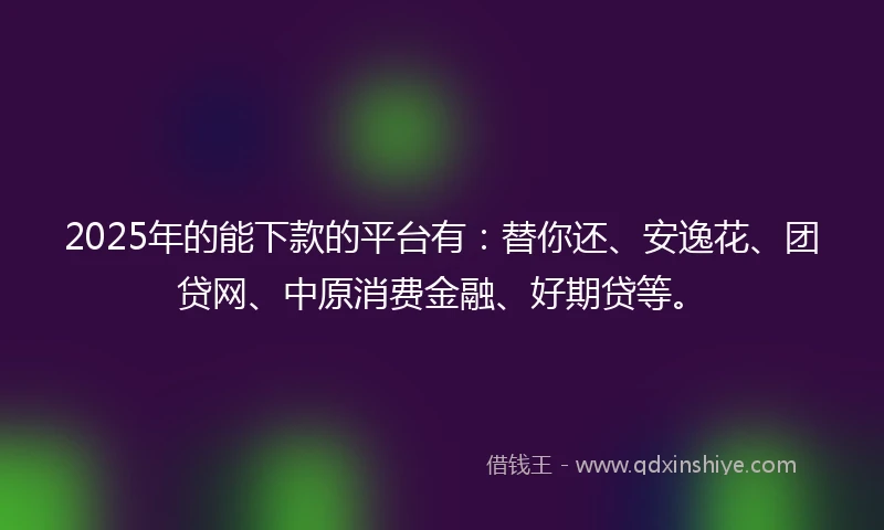 2025年的能下款的平台有：替你还、安逸花、团贷网、中原消费金融、好期贷等。