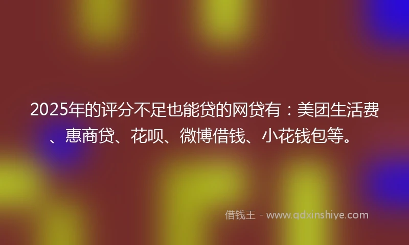 2025年的评分不足也能贷的网贷有：美团生活费、惠商贷、花呗、微博借钱、小花钱包等。