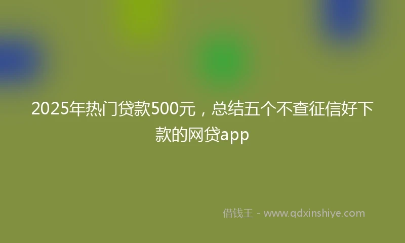 2025年热门贷款500元，总结五个不查征信好下款的网贷app