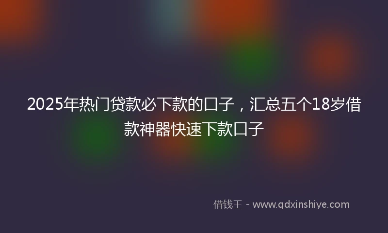 2025年热门贷款必下款的口子，汇总五个18岁借款神器快速下款口子