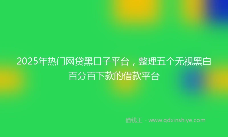 2025年热门网贷黑口子平台，整理五个无视黑白百分百下款的借款平台