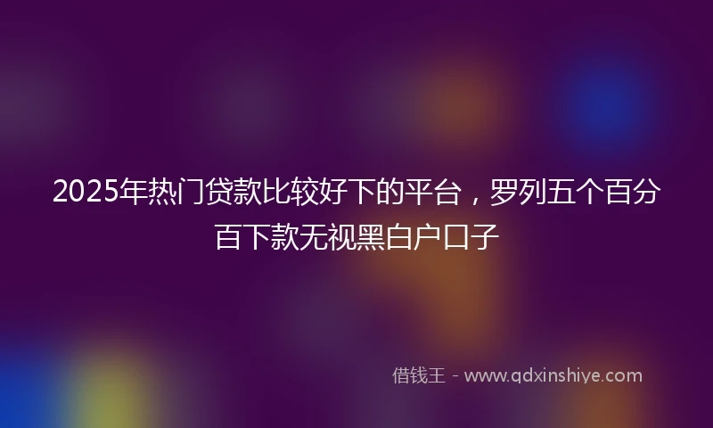 2025年热门贷款比较好下的平台，罗列五个百分百下款无视黑白户口子
