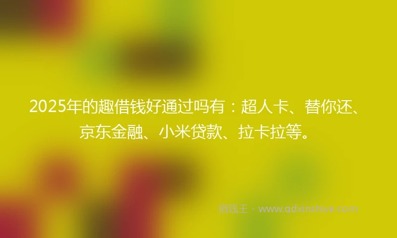 2025年的趣借钱好通过吗有：超人卡、替你还、京东金融、小米贷款、拉卡拉等。