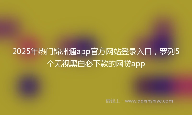 2025年热门锦州通app官方网站登录入口，罗列5个无视黑白必下款的网贷app