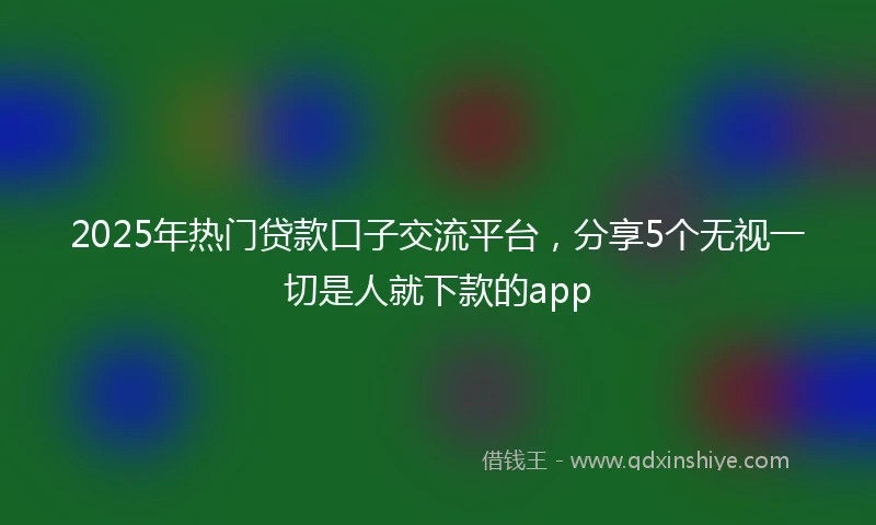 2025年热门贷款口子交流平台，分享5个无视一切是人就下款的app