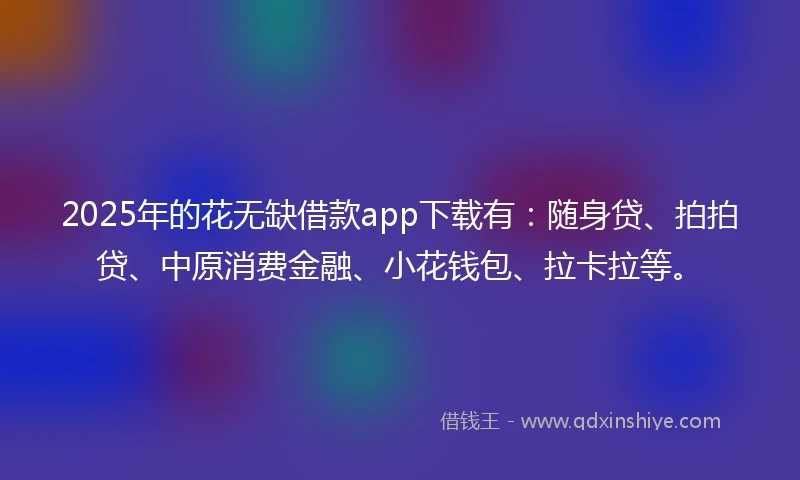 2025年的花无缺借款app下载有：随身贷、拍拍贷、中原消费金融、小花钱包、拉卡拉等。