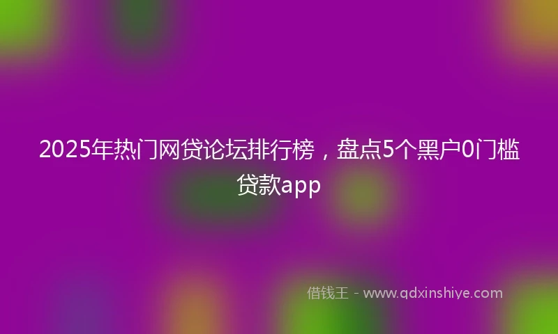 2025年热门网贷论坛排行榜，盘点5个黑户0门槛贷款app