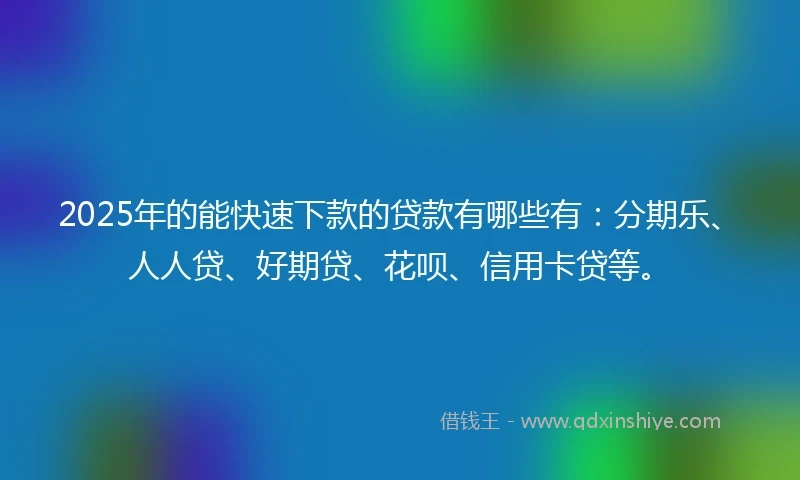 2025年的能快速下款的贷款有哪些有：分期乐、人人贷、好期贷、花呗、信用卡贷等。