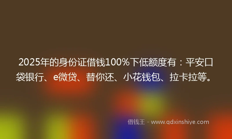 2025年的身份证借钱100%下低额度有：平安口袋银行、e微贷、替你还、小花钱包、拉卡拉等。