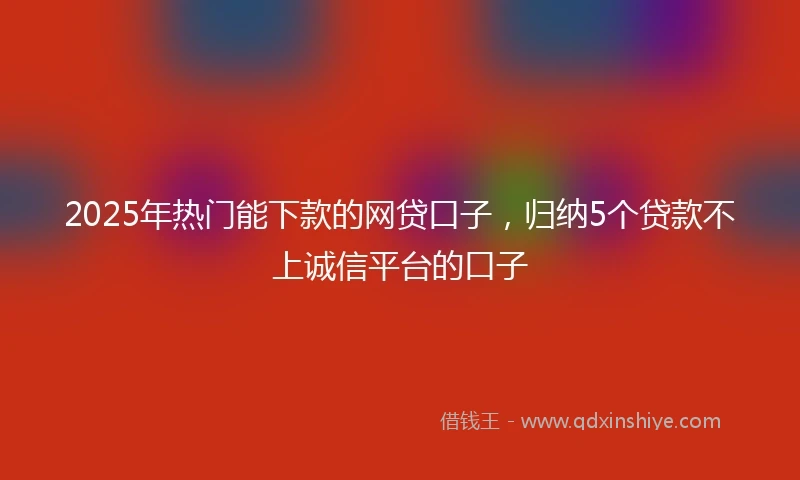 2025年热门能下款的网贷口子，归纳5个贷款不上诚信平台的口子