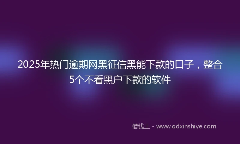 2025年热门逾期网黑征信黑能下款的口子，整合5个不看黑户下款的软件