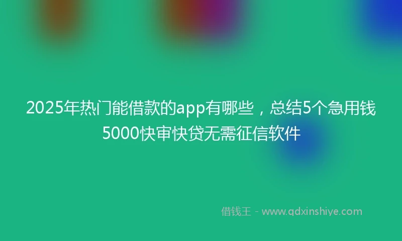 2025年热门能借款的app有哪些，总结5个急用钱5000快审快贷无需征信软件