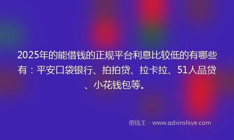 2025年的能借钱的正规平台利息比较低的有哪些有：平安口袋银行、拍拍贷、拉卡拉、51人品贷、小花钱包等。