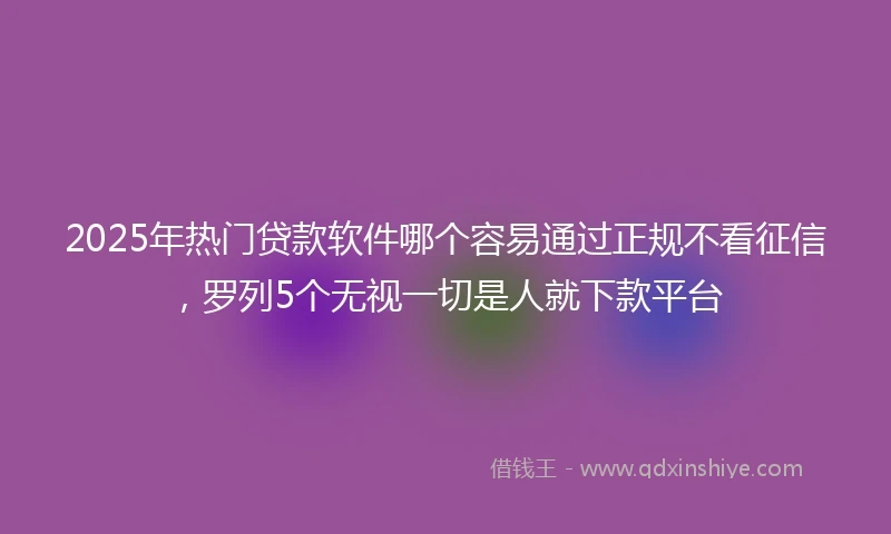 2025年热门贷款软件哪个容易通过正规不看征信，罗列5个无视一切是人就下款平台