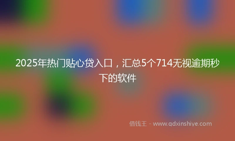 2025年热门贴心贷入口，汇总5个714无视逾期秒下的软件