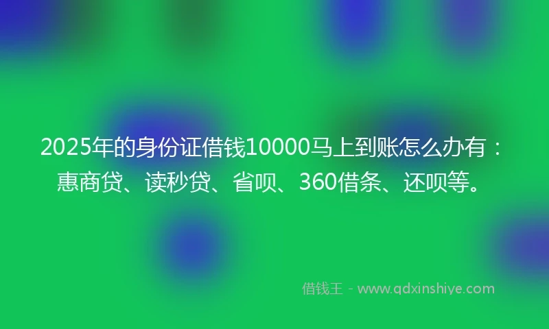 2025年的身份证借钱10000马上到账怎么办有：惠商贷、读秒贷、省呗、360借条、还呗等。