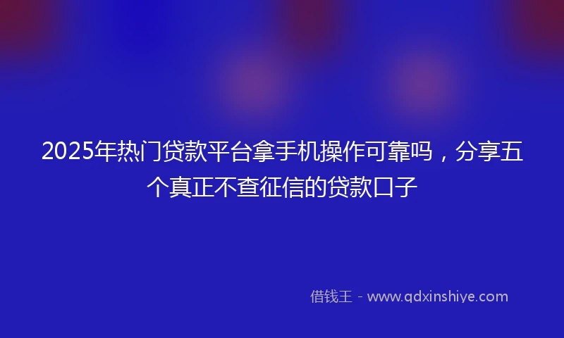 2025年热门贷款平台拿手机操作可靠吗，分享五个真正不查征信的贷款口子