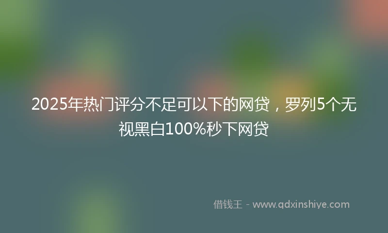 2025年热门评分不足可以下的网贷，罗列5个无视黑白100%秒下网贷