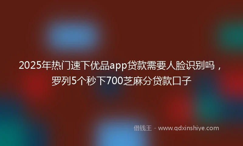 2025年热门速下优品app贷款需要人脸识别吗，罗列5个秒下700芝麻分贷款口子