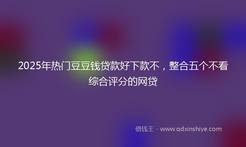 2025年热门豆豆钱贷款好下款不，整合五个不看综合评分的网贷