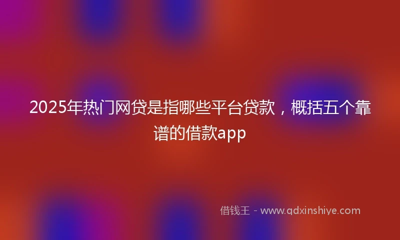 2025年热门网贷是指哪些平台贷款，概括五个靠谱的借款app