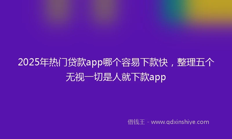 2025年热门贷款app哪个容易下款快，整理五个无视一切是人就下款app