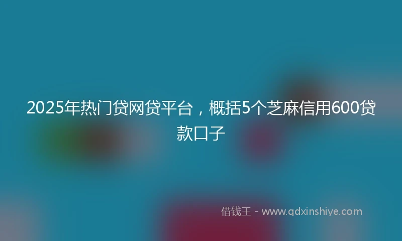 2025年热门贷网贷平台，概括5个芝麻信用600贷款口子
