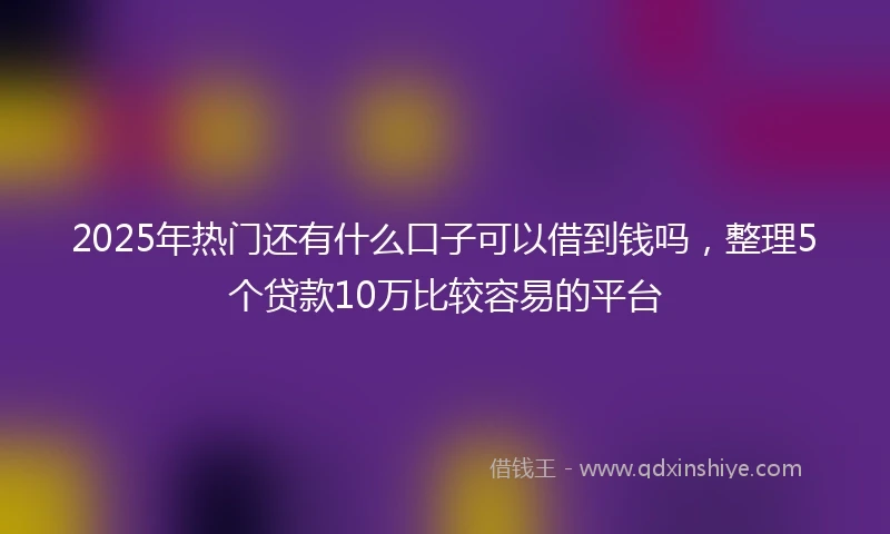 2025年热门还有什么口子可以借到钱吗，整理5个贷款10万比较容易的平台