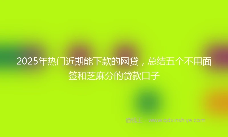 2025年热门近期能下款的网贷，总结五个不用面签和芝麻分的贷款口子