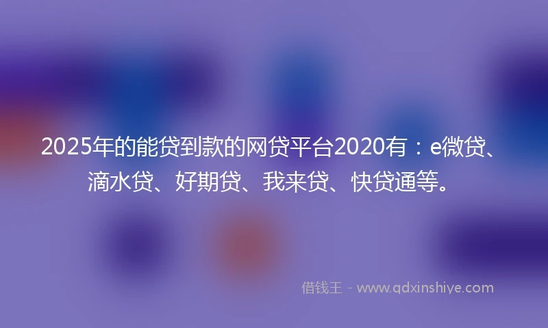 2025年的能贷到款的网贷平台2020有：e微贷、滴水贷、好期贷、我来贷、快贷通等。
