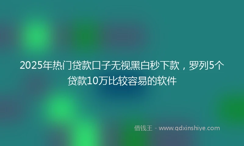 2025年热门贷款口子无视黑白秒下款，罗列5个贷款10万比较容易的软件