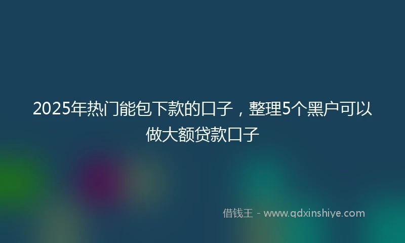 2025年热门能包下款的口子，整理5个黑户可以做大额贷款口子