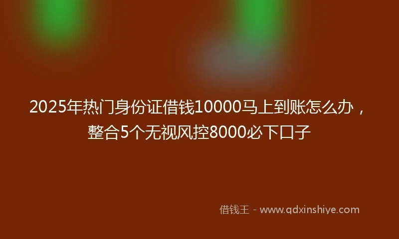 2025年热门身份证借钱10000马上到账怎么办，整合5个无视风控8000必下口子
