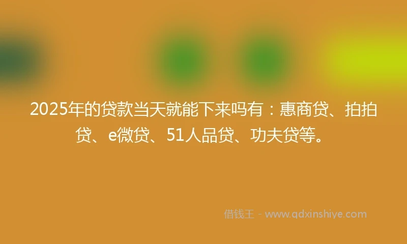 2025年的贷款当天就能下来吗有：惠商贷、拍拍贷、e微贷、51人品贷、功夫贷等。