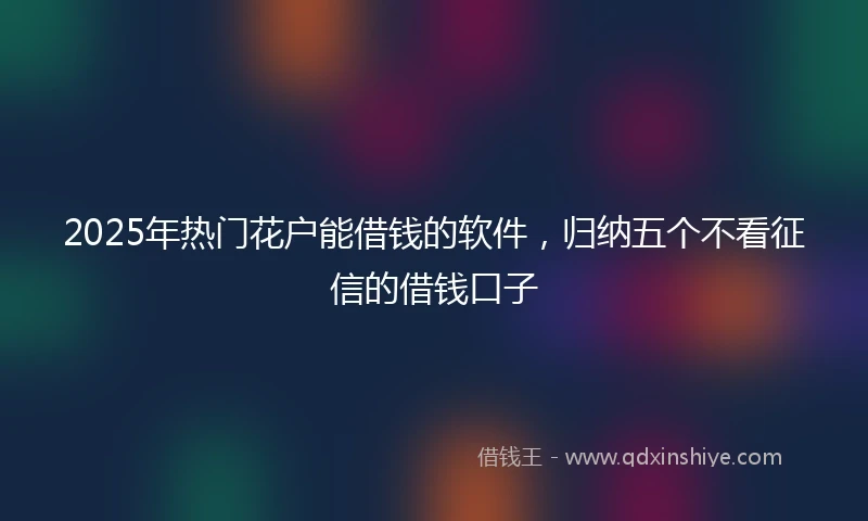 2025年热门花户能借钱的软件，归纳五个不看征信的借钱口子