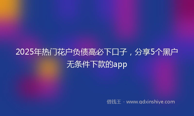 2025年热门花户负债高必下口子，分享5个黑户无条件下款的app
